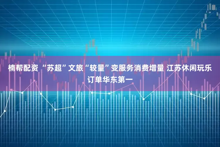 楠帮配资 “苏超”文旅“较量”变服务消费增量 江苏休闲玩乐订单华东第一