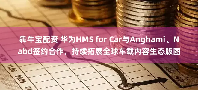 犇牛宝配资 华为HMS for Car与Anghami、Nabd签约合作，持续拓展全球车载内容生态版图