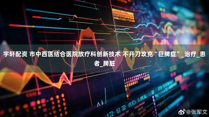 宇轩配资 市中西医结合医院放疗科创新技术 不开刀攻克“巨脾症”_治疗_患者_脾脏