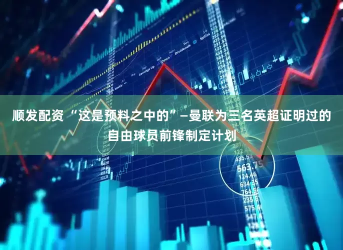 顺发配资 “这是预料之中的”—曼联为三名英超证明过的自由球员前锋制定计划