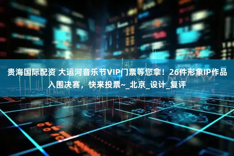 贵海国际配资 大运河音乐节VIP门票等您拿！26件形象IP作品入围决赛，快来投票~_北京_设计_复评