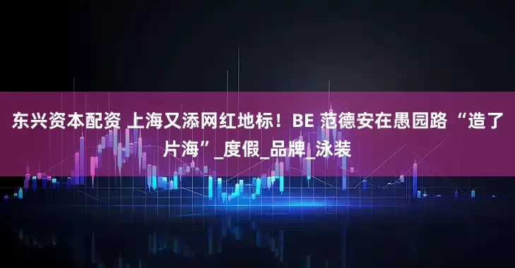 东兴资本配资 上海又添网红地标！BE 范德安在愚园路 “造了片海”_度假_品牌_泳装