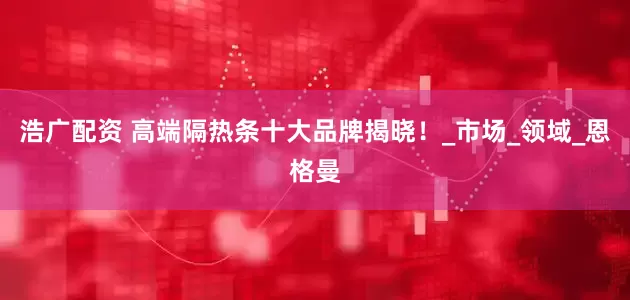 浩广配资 高端隔热条十大品牌揭晓！_市场_领域_恩格曼