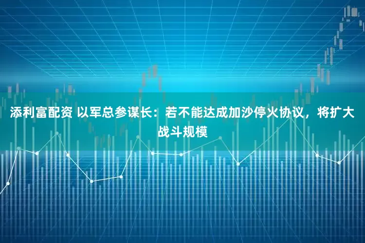 添利富配资 以军总参谋长：若不能达成加沙停火协议，将扩大战斗规模