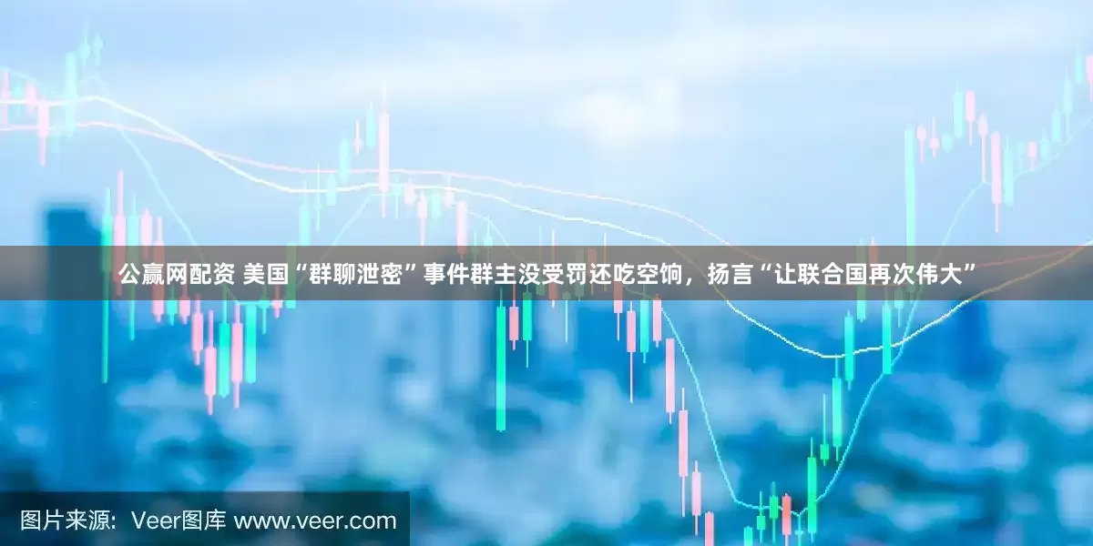 公赢网配资 美国“群聊泄密”事件群主没受罚还吃空饷，扬言“让联合国再次伟大”