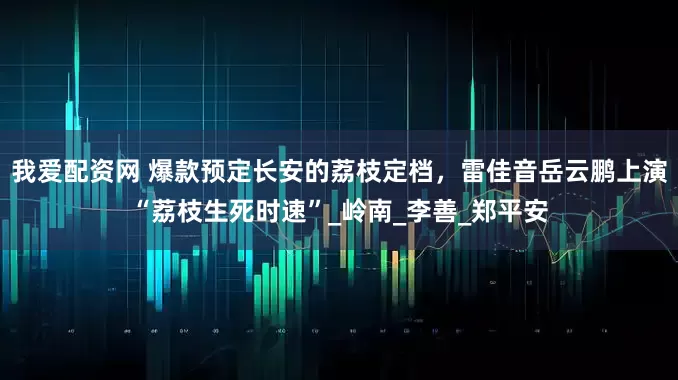 我爱配资网 爆款预定长安的荔枝定档，雷佳音岳云鹏上演“荔枝生死时速”_岭南_李善_郑平安