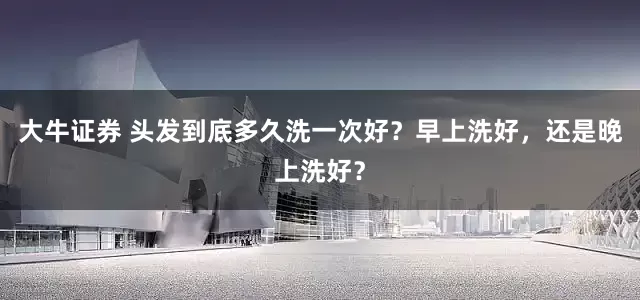 大牛证券 头发到底多久洗一次好？早上洗好，还是晚上洗好？