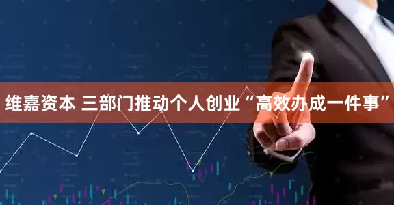 维嘉资本 三部门推动个人创业“高效办成一件事”