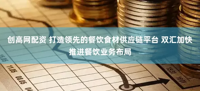 创高网配资 打造领先的餐饮食材供应链平台 双汇加快推进餐饮业务布局