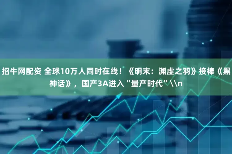 招牛网配资 全球10万人同时在线！《明末：渊虚之羽》接棒《黑神话》，国产3A进入“量产时代”\n