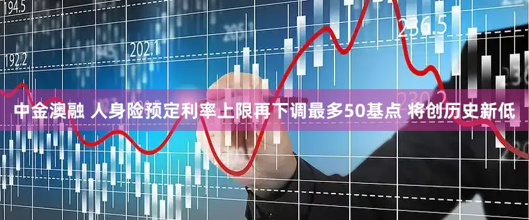 中金澳融 人身险预定利率上限再下调最多50基点 将创历史新低
