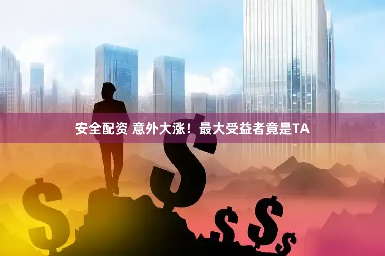 安全配资 意外大涨！最大受益者竟是TA