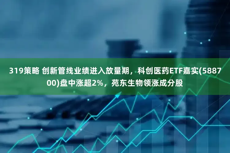 319策略 创新管线业绩进入放量期，科创医药ETF嘉实(588700)盘中涨超2%，苑东生物领涨成分股