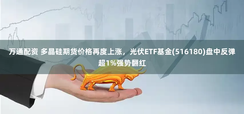 万通配资 多晶硅期货价格再度上涨，光伏ETF基金(516180)盘中反弹超1%强势翻红