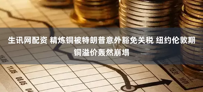 生讯网配资 精炼铜被特朗普意外豁免关税 纽约伦敦期铜溢价轰然崩塌