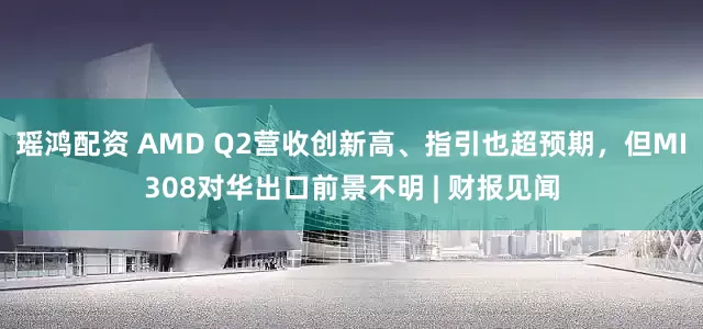 瑶鸿配资 AMD Q2营收创新高、指引也超预期，但MI308对华出口前景不明 | 财报见闻