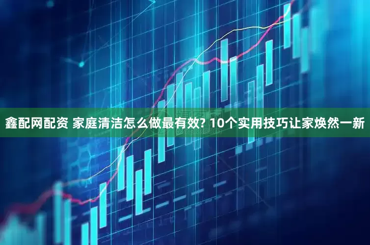 鑫配网配资 家庭清洁怎么做最有效? 10个实用技巧让家焕然一新