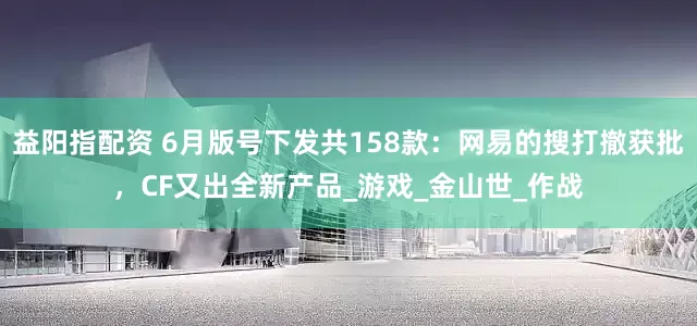 益阳指配资 6月版号下发共158款：网易的搜打撤获批，CF又出全新产品_游戏_金山世_作战