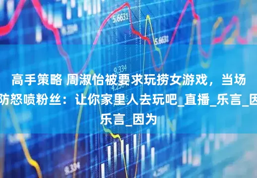 高手策略 周淑怡被要求玩捞女游戏，当场破防怒喷粉丝：让你家里人去玩吧_直播_乐言_因为