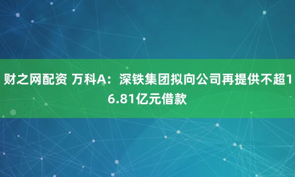 财之网配资 万科A：深铁集团拟向公司再提供不超16.81亿元借款