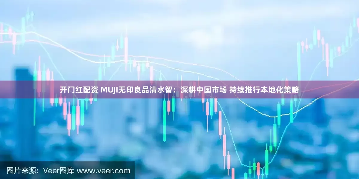 开门红配资 MUJI无印良品清水智：深耕中国市场 持续推行本地化策略