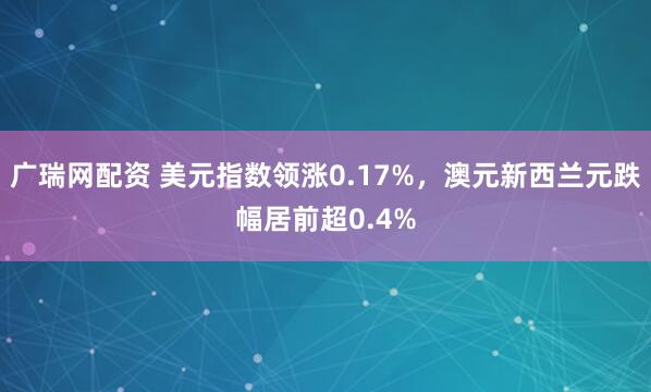 广瑞网配资 美元指数领涨0.17%，澳元新西兰元跌幅居前超0.4%