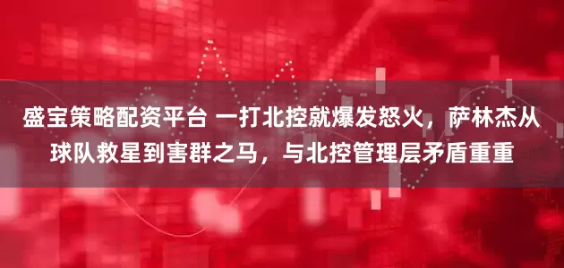 盛宝策略配资平台 一打北控就爆发怒火，萨林杰从球队救星到害群之马，与北控管理层矛盾重重