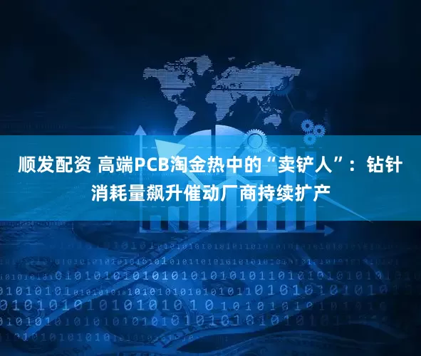 顺发配资 高端PCB淘金热中的“卖铲人”：钻针消耗量飙升催动厂商持续扩产